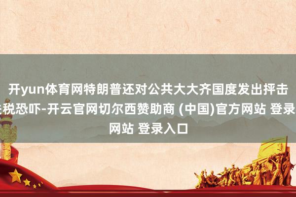 开yun体育网特朗普还对公共大大齐国度发出抨击性关税恐吓-开云官网切尔西赞助商 (中国)官方网站 登录入口