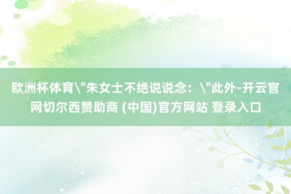 欧洲杯体育＂朱女士不绝说说念：＂此外-开云官网切尔西赞助商 (中国)官方网站 登录入口